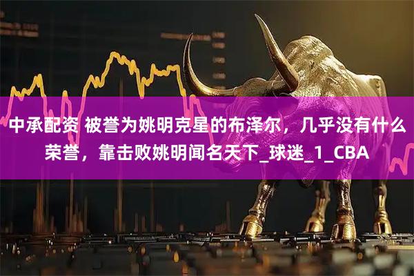 中承配资 被誉为姚明克星的布泽尔，几乎没有什么荣誉，靠击败姚明闻名天下_球迷_1_CBA