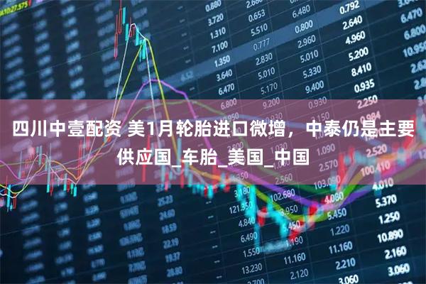 四川中壹配资 美1月轮胎进口微增，中泰仍是主要供应国_车胎_美国_中国