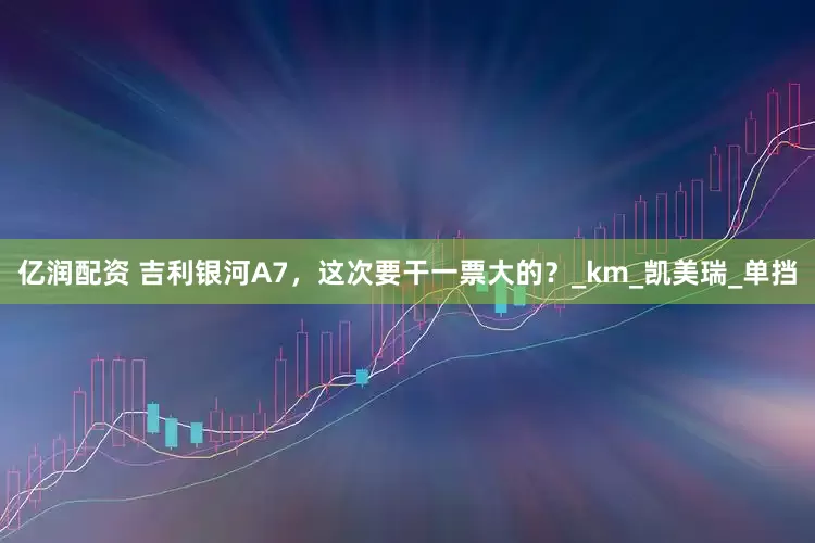 亿润配资 吉利银河A7，这次要干一票大的？_km_凯美瑞_单挡