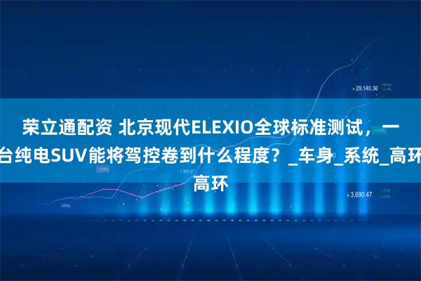 荣立通配资 北京现代ELEXIO全球标准测试，一台纯电SUV能将驾控卷到什么程度？_车身_系统_高环