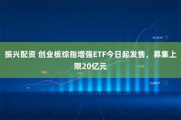 振兴配资 创业板综指增强ETF今日起发售，募集上限20亿元