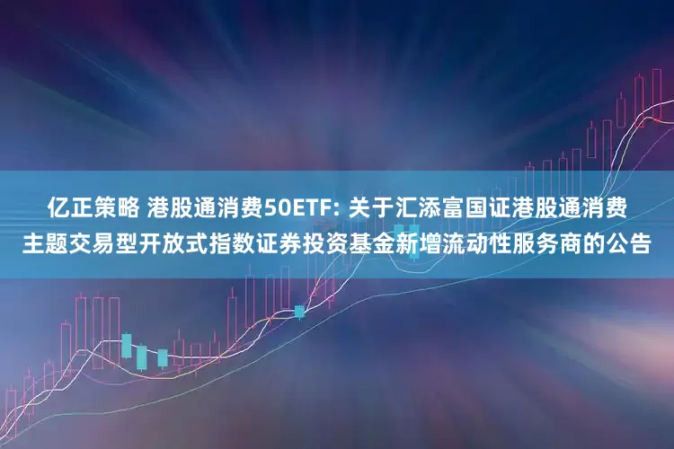 亿正策略 港股通消费50ETF: 关于汇添富国证港股通消费主题交易型开放式指数证券投资基金新增流动性服务商的公告