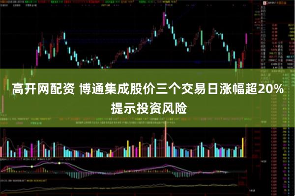 高开网配资 博通集成股价三个交易日涨幅超20% 提示投资风险