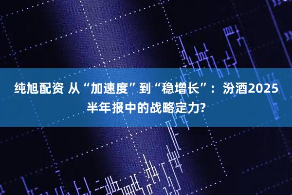 纯旭配资 从“加速度”到“稳增长”：汾酒2025半年报中的战略定力?