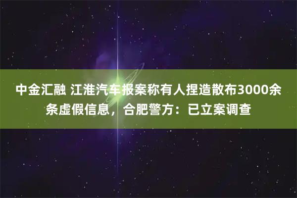 中金汇融 江淮汽车报案称有人捏造散布3000余条虚假信息,合肥警方:已立案调查