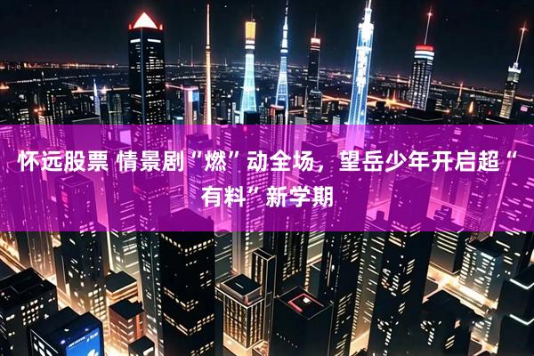 怀远股票 情景剧“燃”动全场,望岳少年开启超“有料”新学期
