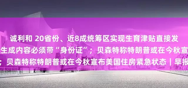 诚利和 20省份、近8成统筹区实现生育津贴直接发放至个人;正式实施!AI生成内容必须带“身份证”;贝森特称特朗普或在今秋宣布美国住房紧急状态|早报