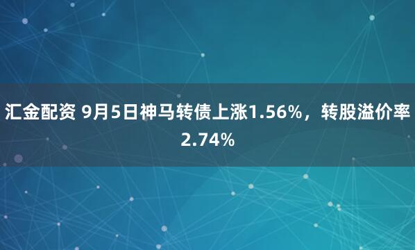 汇金配资 9月5日神马转债上涨1.56%,转股溢价率2.74%