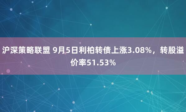 沪深策略联盟 9月5日利柏转债上涨3.08%，转股溢价率51.53%