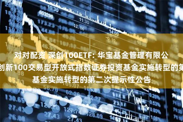 对对配资 深创100ETF: 华宝基金管理有限公司关于华宝深证创新100交易型开放式指数证券投资基金实施转型的第二次提示性公告
