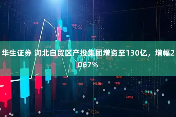 华生证券 河北自贸区产投集团增资至130亿，增幅2067%