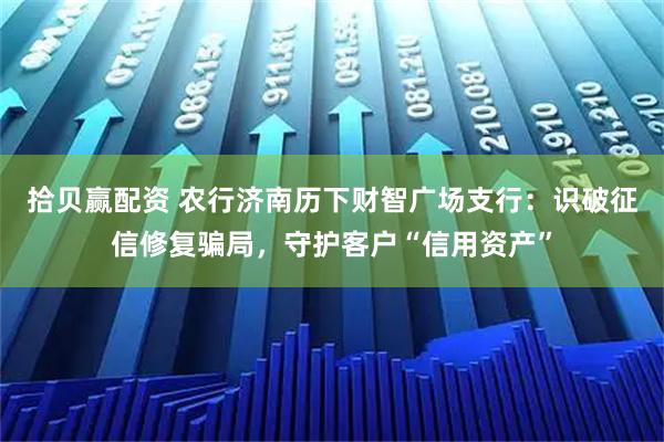拾贝赢配资 农行济南历下财智广场支行:识破征信修复骗局,守护客户“信用资产”