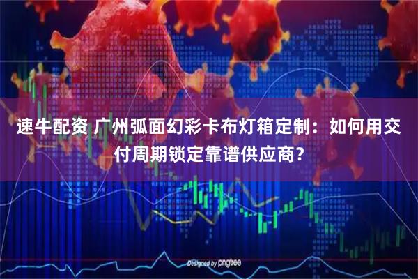 速牛配资 广州弧面幻彩卡布灯箱定制:如何用交付周期锁定靠谱供应商?