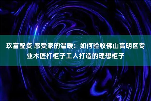 玖富配资 感受家的温暖:如何验收佛山高明区专业木匠打柜子工人打造的理想柜子