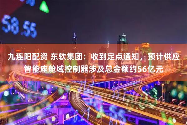 九连阳配资 东软集团:收到定点通知,预计供应智能座舱域控制器涉及总金额约56亿元