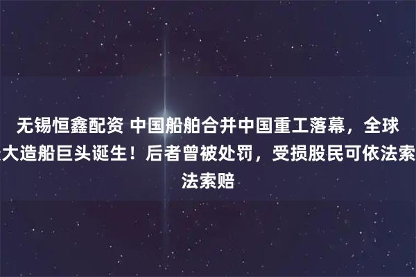 无锡恒鑫配资 中国船舶合并中国重工落幕,全球最大造船巨头诞生!后者曾被处罚,受损股民可依法索赔