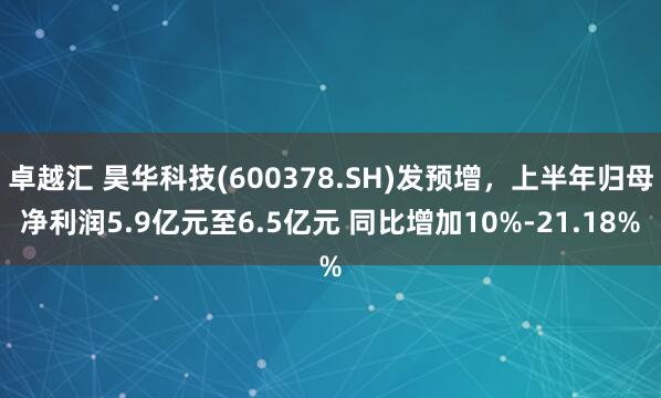 卓越汇 昊华科技(600378.SH)发预增，上半年归母净利润5.9亿元至6.5亿元 同比增加10%-21.18%