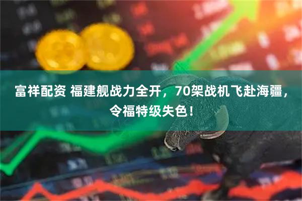 富祥配资 福建舰战力全开,70架战机飞赴海疆,令福特级失色!