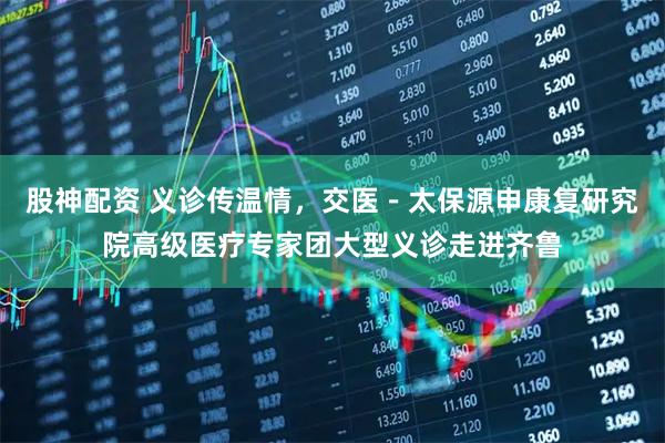 股神配资 义诊传温情，交医－太保源申康复研究院高级医疗专家团大型义诊走进齐鲁