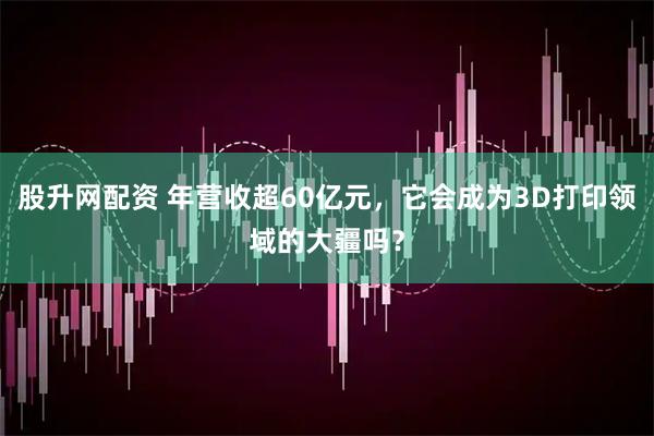 股升网配资 年营收超60亿元，它会成为3D打印领域的大疆吗？