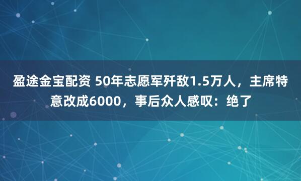 盈途金宝配资 50年志愿军歼敌1.5万人，主席特意改成6000，事后众人感叹：绝了