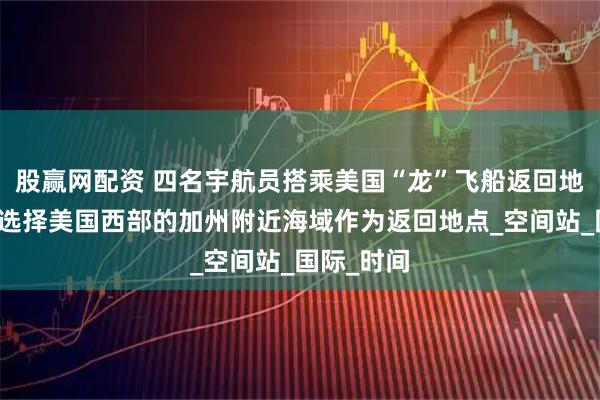 股赢网配资 四名宇航员搭乘美国“龙”飞船返回地球，首次选择美国西部的加州附近海域作为返回地点_空间站_国际_时间