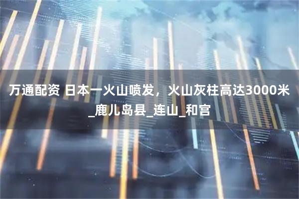 万通配资 日本一火山喷发，火山灰柱高达3000米_鹿儿岛县_连山_和宫