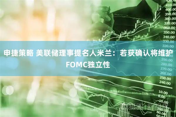申捷策略 美联储理事提名人米兰：若获确认将维护FOMC独立性