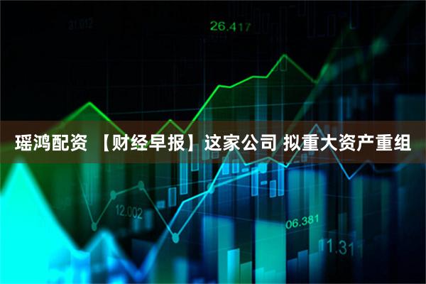 瑶鸿配资 【财经早报】这家公司 拟重大资产重组