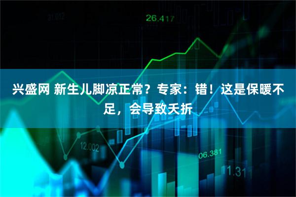 兴盛网 新生儿脚凉正常？专家：错！这是保暖不足，会导致夭折