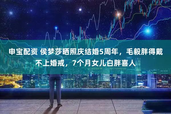 申宝配资 侯梦莎晒照庆结婚5周年，毛毅胖得戴不上婚戒，7个月女儿白胖喜人